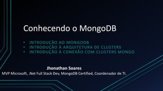 Conhecendo o MongoDB
• INTRODUÇÃO AO MONGODB
• INTRODUÇÃO À ARQUITETURA DE CLUSTERS
• INTRODUÇÃO À CONEXÃO COM CLUSTERS MONGO
Jhonathan Soares
MVP Microsoft, .Net Full Stack Dev, MongoDB Certified, Coordenador de TI.
 