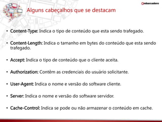 Alguns cabeçalhos que se destacam 
• Content-Type: Indica o tipo de conteúdo que esta sendo trafegado. 
• Content-Length: Indica o tamanho em bytes do conteúdo que esta sendo 
trafegado. 
• Accept: Indica o tipo de conteúdo que o cliente aceita. 
• Authorization: Contêm as credenciais do usuário solicitante. 
• User-Agent: Indica o nome e versão do software cliente. 
• Server: Indica o nome e versão do software servidor. 
• Cache-Control: Indica se pode ou não armazenar o conteúdo em cache. 
 