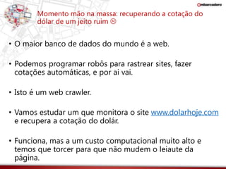 Momento mão na massa: recuperando a cotação do 
dólar de um jeito ruim  
• O maior banco de dados do mundo é a web. 
• Podemos programar robôs para rastrear sites, fazer 
cotações automáticas, e por ai vai. 
• Isto é um web crawler. 
• Vamos estudar um que monitora o site www.dolarhoje.com 
e recupera a cotação do dolár. 
• Funciona, mas a um custo computacional muito alto e 
temos que torcer para que não mudem o leiaute da 
página. 
 