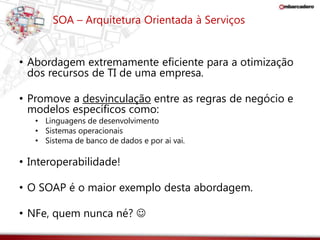 SOA – Arquitetura Orientada à Serviços 
• Abordagem extremamente eficiente para a otimização 
dos recursos de TI de uma empresa. 
• Promove a desvinculação entre as regras de negócio e 
modelos específicos como: 
• Linguagens de desenvolvimento 
• Sistemas operacionais 
• Sistema de banco de dados e por ai vai. 
• Interoperabilidade! 
• O SOAP é o maior exemplo desta abordagem. 
• NFe, quem nunca né?  
 