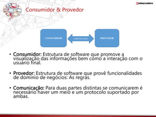 Consumidor & Provedor 
CONSUMIDOR COMUNICAÇÃO PROVEDOR 
• Consumidor: Estrutura de software que promove a 
visualização das informações bem como a interação com o 
usuário final. 
• Provedor: Estrutura de software que provê funcionalidades 
de domínio de negócios: As regras. 
• Comunicação: Para duas partes distintas se comunicarem é 
necessário haver um meio e um protocolo suportado por 
ambas. 
 