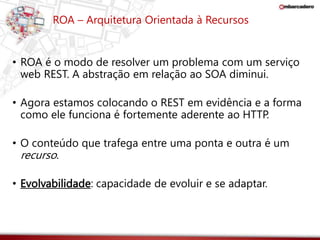 ROA – Arquitetura Orientada à Recursos 
• ROA é o modo de resolver um problema com um serviço 
web REST. A abstração em relação ao SOA diminui. 
• Agora estamos colocando o REST em evidência e a forma 
como ele funciona é fortemente aderente ao HTTP. 
• O conteúdo que trafega entre uma ponta e outra é um 
recurso. 
• Evolvabilidade: capacidade de evoluir e se adaptar. 
 