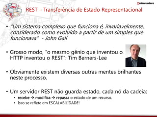 REST – Transferência de Estado Representacional 
• “Um sistema complexo que funciona é, invariavelmente, 
considerado como evoluído a partir de um simples que 
funcionava” - John Gall 
• Grosso modo, “o mesmo gênio que inventou o 
HTTP inventou o REST”: Tim Berners-Lee 
• Obviamente existem diversas outras mentes brilhantes 
neste processo. 
• Um servidor REST não guarda estado, cada nó da cadeia: 
• recebe  modifica  repassa o estado de um recurso. 
• Isso se reflete em ESCALABILIDADE! 
 