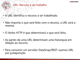 URL: Recurso a ser trabalho 
• A URL identifica o recurso a ser trabalhado. 
• Não importa o que será feito com o recurso, a URL será a 
mesma. 
• O Verbo HTTP é que determinará o que será feito. 
• As partes de uma URL determinam uma hierarquia em 
relação ao recurso. 
• Para consumir um servidor DataSnap/REST usamos URL 
por justaposição. 
 