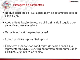 Passagem de parâmetros 
• No que concerne ao REST a passagem de parâmetros deve se 
dar via URL. 
• Após a identificação do recurso virá o sinal de ? seguido por 
pares de <chave>=<valor> 
• Os parâmetros são separados pelo & 
• Espaço pode ser representado por + 
• Caracteres especiais são codificados de acordo com a sua 
representação UNICODE/UTF8 no formato hexadecimal, após 
o sinal %: Ç  199  C7  %C7 
 