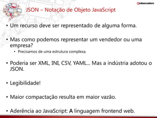 JSON – Notação de Objeto JavaScript 
• Um recurso deve ser representado de alguma forma. 
• Mas como podemos representar um vendedor ou uma 
empresa? 
• Precisamos de uma estrutura complexa. 
• Poderia ser XML, INI, CSV, YAML... Mas a indústria adotou o 
JSON. 
• Legibilidade! 
• Maior compactação resulta em maior vazão. 
• Aderência ao JavaScript: A linguagem frontend web. 
 