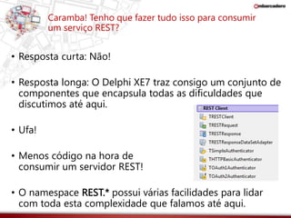 Caramba! Tenho que fazer tudo isso para consumir 
um serviço REST? 
• Resposta curta: Não! 
• Resposta longa: O Delphi XE7 traz consigo um conjunto de 
componentes que encapsula todas as dificuldades que 
discutimos até aqui. 
• Ufa! 
• Menos código na hora de 
consumir um servidor REST! 
• O namespace REST.* possui várias facilidades para lidar 
com toda esta complexidade que falamos até aqui. 
 