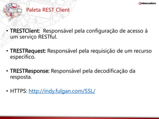 Paleta REST Client 
• TRESTClient: Responsável pela configuração de acesso à 
um serviço RESTful. 
• TRESTRequest: Responsável pela requisição de um recurso 
específico. 
• TRESTResponse: Responsável pela decodificação da 
resposta. 
• HTTPS: http://indy.fulgan.com/SSL/ 
 