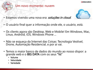 Um novo momento: nuvem 
• Estamos vivendo uma nova era: soluções in cloud. 
• O usuário final quer a informação onde ele, o usuário, está. 
• Os clients agora são Desktop, Web e Mobile! Em Windows, Mac, 
Linux, Android, iOS, Windows Phone ... 
• Não se esqueça da Internet das Coisas: Tecnologia Vestível, 
Drone, Automação Residencial, e por ai vai. 
• Temos o maior banco de dados do mundo ao nosso dispor: a 
grande web e o BIG DATA com os seus “Vs” 
• Volume 
• Velocidade 
• Variedade 
 