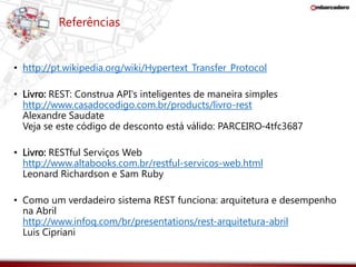 Referências 
• http://pt.wikipedia.org/wiki/Hypertext_Transfer_Protocol 
• Livro: REST: Construa API's inteligentes de maneira simples 
http://www.casadocodigo.com.br/products/livro-rest 
Alexandre Saudate 
Veja se este código de desconto está válido: PARCEIRO-4tfc3687 
• Livro: RESTful Serviços Web 
http://www.altabooks.com.br/restful-servicos-web.html 
Leonard Richardson e Sam Ruby 
• Como um verdadeiro sistema REST funciona: arquitetura e desempenho 
na Abril 
http://www.infoq.com/br/presentations/rest-arquitetura-abril 
Luis Cipriani 
 