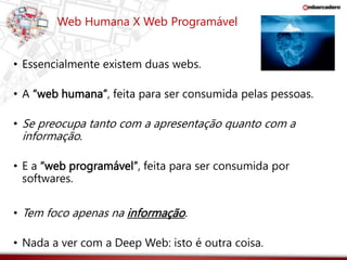 Web Humana X Web Programável 
• Essencialmente existem duas webs. 
• A “web humana”, feita para ser consumida pelas pessoas. 
• Se preocupa tanto com a apresentação quanto com a 
informação. 
• E a “web programável”, feita para ser consumida por 
softwares. 
• Tem foco apenas na informação. 
• Nada a ver com a Deep Web: isto é outra coisa. 
 