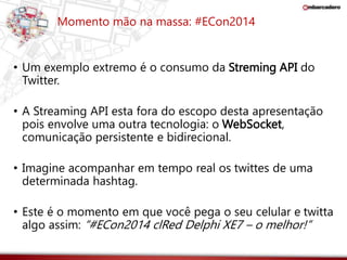 Momento mão na massa: #ECon2014 
• Um exemplo extremo é o consumo da Streming API do 
Twitter. 
• A Streaming API esta fora do escopo desta apresentação 
pois envolve uma outra tecnologia: o WebSocket, 
comunicação persistente e bidirecional. 
• Imagine acompanhar em tempo real os twittes de uma 
determinada hashtag. 
• Este é o momento em que você pega o seu celular e twitta 
algo assim: “#ECon2014 clRed Delphi XE7 – o melhor!” 
 