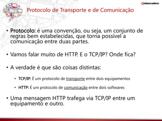 Protocolo de Transporte e de Comunicação 
• Protocolo: é uma convenção, ou seja, um conjunto de 
regras bem estabelecidas, que torna possível a 
comunicação entre duas partes. 
• Vamos falar muito de HTTP. E o TCP/IP? Onde fica? 
• A verdade é que são coisas distintas: 
• TCP/IP: É um protocolo de transporte entre dois equipamentos 
• HTTP: É um protocolo de comunicação entre dois softwares 
• Uma mensagem HTTP trafega via TCP/IP entre um 
equipamento e outro. 
 