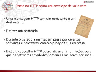 Pense no HTTP como um envelope de vai e vem 
• Uma mensagem HTTP tem um remetente e um 
destinatário. 
• E talvez um conteúdo. 
• Durante o tráfego a mensagem passa por diversos 
softwares e hardwares, como o proxy da sua empresa. 
• Então o cabeçalho HTTP possui diversas informações para 
que os softwares envolvidos tomem as melhores decisões. 
 