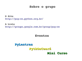 Sobre o grupo

O Site
http://pug­ce.python.org.br/

A Lista
http://groups.google.com.br/group/pug­ce



                     Eventos

       PyLestras
              PythOnCeará
                       Mini Curso
 