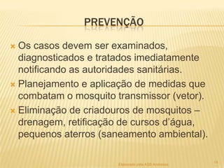 PREVENÇÃO
Os casos devem ser examinados,
diagnosticados e tratados imediatamente
notificando as autoridades sanitárias.
 Planejamento e aplicação de medidas que
combatam o mosquito transmissor (vetor).
 Eliminação de criadouros de mosquitos –
drenagem, retificação de cursos d’água,
pequenos aterros (saneamento ambiental).


Elaborado pela ASB Andressa

14

 