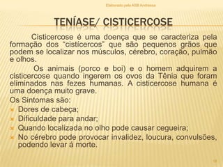 Elaborado pela ASB Andressa

TENÍASE/ CISTICERCOSE
Cisticercose é uma doença que se caracteriza pela
formação dos “cistícercos” que são pequenos grãos que
podem se localizar nos músculos, cérebro, coração, pulmão
e olhos.
Os animais (porco e boi) e o homem adquirem a
cisticercose quando ingerem os ovos da Tênia que foram
eliminados nas fezes humanas. A cisticercose humana é
uma doença muito grave.
Os Sintomas são:
 Dores de cabeça;
 Dificuldade para andar;
 Quando localizada no olho pode causar cegueira;
 No cérebro pode provocar invalidez, loucura, convulsões,
podendo levar á morte.
18

 