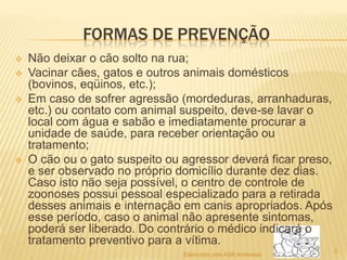 FORMAS DE PREVENÇÃO






Não deixar o cão solto na rua;
Vacinar cães, gatos e outros animais domésticos
(bovinos, eqüinos, etc.);
Em caso de sofrer agressão (mordeduras, arranhaduras,
etc.) ou contato com animal suspeito, deve-se lavar o
local com água e sabão e imediatamente procurar a
unidade de saúde, para receber orientação ou
tratamento;
O cão ou o gato suspeito ou agressor deverá ficar preso,
e ser observado no próprio domicílio durante dez dias.
Caso isto não seja possível, o centro de controle de
zoonoses possui pessoal especializado para a retirada
desses animais e internação em canis apropriados. Após
esse período, caso o animal não apresente sintomas,
poderá ser liberado. Do contrário o médico indicará o
tratamento preventivo para a vítima.
Elaborado pela ASB Andressa

5

 