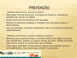 PREVENÇÃO
Medidas preventivas quanto os Ratos:





Não jogar lixo em terrenos, córregos ou bueiros, colocando
sempre em sacos ou latões.
Evitar acúmulo de entulhos nos quintais,
Manter os terrenos baldios e margens de córregos limpos e
desmatados.
Uso de raticidas, quando necessário, deve ser feito por pessoal
especializado.
Medidas preventivas quanto cuidados pessoais:





Sempre que possível evitar o contato direto com água ou lama
das enchentes, esgoto ou outros locais de risco. Nesta situação
usar luvas, botas ou outros tipo de proteção.
Usar água sanitária, misturada em água para limpeza geral e ,
principalmente, nos locais que sofrem inundações.

Elaborado pela ASB Andressa

7

 