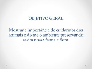OBJETIVO GERAL 
Mostrar a importância de cuidarmos dos 
animais e do meio ambiente preservando 
assim nossa fauna e flora. 
 