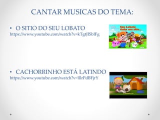 CANTAR MUSICAS DO TEMA: 
• O SITIO DO SEU LOBATO 
https://www.youtube.com/watch?v=kTgtJISblFg 
• CACHORRINHO ESTÁ LATINDO 
https://www.youtube.com/watch?v=lllrPdBFjrY 
 