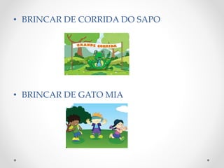 • BRINCAR DE CORRIDA DO SAPO 
• BRINCAR DE GATO MIA 
 