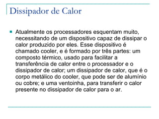 Dissipador de Calor Atualmente os processadores esquentam muito, necessitando de um dispositivo capaz de dissipar o calor produzido por eles. Esse dispositivo é chamado cooler, e é formado por três partes: um composto térmico, usado para facilitar a transferência de calor entre o processador e o dissipador de calor; um dissipador de calor, que é o corpo metálico do cooler, que pode ser de alumínio ou cobre; e uma ventoinha, para transferir o calor presente no dissipador de calor para o ar. 