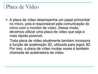 Placa de Vídeo A placa de vídeo desempenha um papel primordial no micro, pois é responsável pela comunicação do micro com o monitor de vídeo. Desse modo, devemos utilizar uma placa de vídeo que seja a mais rápida possível. Toda placa de vídeo atualmente também incorpora a função de aceleração 3D, utilizada para jogos 3D. Por isso, a placa de vídeo muitas vezes é também chamada de aceleradora de vídeo. 