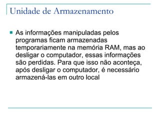 Unidade de Armazenamento As informações manipuladas pelos programas ficam armazenadas temporariamente na memória RAM, mas ao desligar o computador, essas informações são perdidas. Para que isso não aconteça, após desligar o computador, é necessário armazená-las em outro local 