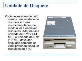 Unidade de Disquete Você necessitará de pelo menos uma unidade de disquete em seu microcomputador, de modo a ler e escrever disquetes. Adquira uma unidade de 3 ½" (1,44 MB). A unidade de 5 ¼" (1,2 MB) deve ser adquirida somente se você pretende ainda ler disquetes de 5 ¼". 