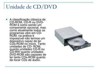 Unidade de CD/DVD A classificação clássica de CD-ROM, CD-R ou DVD-ROM é como sendo um componente opcional, mas como atualmente todos os programas vêm em CD-ROM, na prática é impossível não termos um dispositivo capaz de ler CDs-ROM no micro. Tanto unidades de CD- ROM, quanto unidades CD-R ou CD-RW quanto unidades DVD-ROM são capazes de ler tanto CDs-ROM quanto de tocar CDs de áudio. 