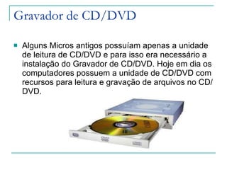 Gravador de CD/DVD Alguns Micros antigos possuíam apenas a unidade de leitura de CD/DVD e para isso era necessário a instalação do Gravador de CD/DVD. Hoje em dia os computadores possuem a unidade de CD/DVD com recursos para leitura e gravação de arquivos no CD/DVD. 