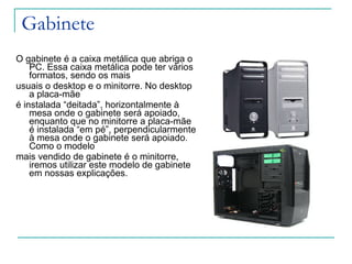 Gabinete O gabinete é a caixa metálica que abriga o PC. Essa caixa metálica pode ter vários formatos, sendo os mais  usuais o desktop e o minitorre. No desktop a placa-mãe é instalada “deitada”, horizontalmente à mesa onde o gabinete será apoiado, enquanto que no minitorre a placa-mãe é instalada “em pé”, perpendicularmente à mesa onde o gabinete será apoiado. Como o modelo mais vendido de gabinete é o minitorre,  iremos utilizar este modelo de gabinete em nossas explicações. 