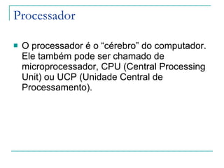 Processador O processador é o “cérebro” do computador. Ele também pode ser chamado de microprocessador, CPU (Central Processing Unit) ou UCP (Unidade Central de Processamento). 