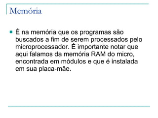 Memória É na memória que os programas são buscados a fim de serem processados pelo microprocessador. É importante notar que aqui falamos da memória RAM do micro, encontrada em módulos e que é instalada em sua placa-mãe. 