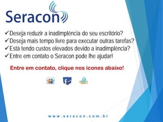 Deseja reduzir a inadimplência do seu escritório?
Deseja mais tempo livre para executar outras tarefas?
Está tendo custos elevados devido a inadimplência?
Entre em contato o Seracon pode lhe ajudar!
Entre em contato, clique nos ícones abaixo!

www.seracon.com.br

 
