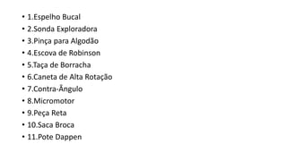 • 1.Espelho Bucal
• 2.Sonda Exploradora
• 3.Pinça para Algodão
• 4.Escova de Robinson
• 5.Taça de Borracha
• 6.Caneta de Alta Rotação
• 7.Contra-Ângulo
• 8.Micromotor
• 9.Peça Reta
• 10.Saca Broca
• 11.Pote Dappen
 