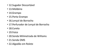 • 12.Sugador Descartável
• 13.Moldeira
• 14.Grampo
• 15.Porta Grampo
• 16.Lençol de Borracha
• 17.Perfurador de Lençol de Borracha
• 18.Cureta
• 19.Foice
• 20.Sonda Milimetrada de Williams
• 21.Sonda OMS
• 22.Algodão em Rolete
 