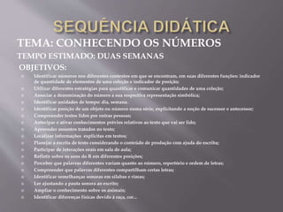 TEMA: CONHECENDO OS NÚMEROS
TEMPO ESTIMADO: DUAS SEMANAS
OBJETIVOS:
 Identificar números nos diferentes contextos em que se encontram, em suas diferentes funções: indicador
de quantidade de elementos de uma coleção e indicador de posição;
 Utilizar diferentes estratégias para quantificar e comunicar quantidades de uma coleção;
 Associar a denominação do número a sua respectiva representação simbólica;
 Identificar unidades de tempo: dia, semana.
 Identificar posição de um objeto ou número numa série, explicitando a noção de sucessor e antecessor;
 Compreender textos lidos por outras pessoas;
 Antecipar e ativar conhecimentos prévios relativos ao texto que vai ser lido;
 Apreender assuntos tratados no texto;
 Localizar informações explicitas em textos;
 Planejar a escrita de texto considerando o conteúdo de produção com ajuda do escriba;
 Participar de interações orais em sala de aula;
 Refletir sobre os sons do R em diferentes posições;
 Perceber que palavras diferentes variam quanto ao número, repertório e ordem de letras;
 Compreender que palavras diferentes compartilham certas letras;
 Identificar semelhanças sonoras em sílabas e rimas;
 Ler ajustando a pauta sonora ao escrito;
 Ampliar o conhecimento sobre os animais;
 Identificar diferenças físicas devido à raça, cor...
 