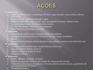 1º momento:
 Antes da leitura fazer a exploração do livro: capa, formato, autor, título, editora,
ilustrações.
 Leitura deleite: Sete camundongos cegos.
 Reflexão sobre SEA: som inicial, final, quantidade de letras, sílabas, rimas.
 Compreensão textual: atividades oral e escrita.
 Os dias da semana: conversa e caça-palavras.
 Respeitando as diferenças: conversa
2º momento:
 Curiosidades sobre o rato: pesquisa sobre o seu habitat...
 Listagem de palavras com som inicial do mesmo campo semântico.
 Rimas
 Consciência fonológica: pintar desenhos que tenham o mesmo som inicial de rato.
3º momento:
 Conversa sobre animais que causam doenças (nocivos).
 Jogo das sílabas: formar palavras
 Quebra-cabeça de frases do texto.
 Números ordinais
4º momento:
 Vídeo “História Cantada – O Rato”.
 Leitura de parte da música e atividades de compreensão textual.
 Consciência fonológica de palavras do texto: palavra maior/menor, quantidade de
sons, quantidade de sílabas.
 Os dias da semana.
 
