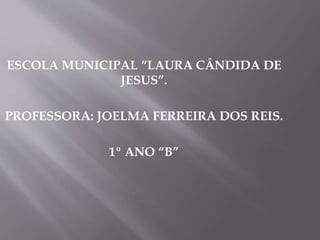 ESCOLA MUNICIPAL “LAURA CÂNDIDA DE
JESUS”.
PROFESSORA: JOELMA FERREIRA DOS REIS.
1º ANO “B”
 