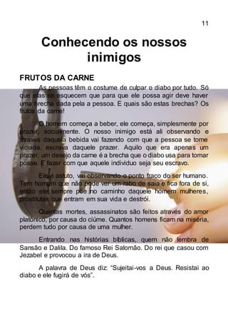 11
Conhecendo os nossos
inimigos
FRUTOS DA CARNE
As pessoas têm o costume de culpar o diabo por tudo. Só
que elas se esquecem que para que ele possa agir deve haver
uma brecha dada pela a pessoa. E quais são estas brechas? Os
frutos da carne!
O homem começa a beber, ele começa, simplesmente por
prazer, socialmente. O nosso inimigo está ali observando e
através daquela bebida vai fazendo com que a pessoa se torne
viciada, escrava daquele prazer. Aquilo que era apenas um
prazer, um desejo da carne é a brecha que o diabo usa para tomar
posse. E fazer com que aquele individuo seja seu escravo.
Ele é astuto, vai observando o ponto fraco do ser humano.
Tem homem que não pode ver um rabo de saia e fica fora de si,
então ele sempre põe no caminho daquele homem mulheres,
prostitutas que entram em sua vida e destrói.
Quantas mortes, assassinatos são feitos através do amor
platônico, por causa do ciúme. Quantos homens ficam na miséria,
perdem tudo por causa de uma mulher.
Entrando nas histórias bíblicas, quem não lembra de
Sansão e Dalila. Do famoso Rei Salomão. Do rei que casou com
Jezabel e provocou a ira de Deus.
A palavra de Deus diz: “Sujeitai-vos a Deus. Resistai ao
diabo e ele fugirá de vós”.
 