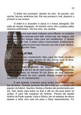13
O diabo nos escraviza, através do vício, do pecado, nos
oprime, faz-nos sentirmos lixo. Ele nos provoca o mal, depois é o
primeiro a nos acusar.
O diabo é o acusador e Jesus é o nosso advogado. Ele
sabe de nossas fraquezas, foi homem como nós e passou pelos
mesmos sofrimentos. Ele nos ama, nos perdoa.
O diabo usa suas setas malignas para inflamar os corações
do homem. Usa pessoas para falar coisas que nos magoa, põe
circunstancia em nossas vidas para nos revoltarmos. O desejo
dele é nos fazer mal. O diabo odeia a humanidade simplesmente
por inveja. Ele sabe do amor que Deus tem por nós e quer destruir,
jogar o homem contra Deus.
I. IDOLATRIA
Deus no seu mandamento falou para não fazer escultura
que se pareça com nada debaixo do céu, acima, nem na terra.
Pediu para não praticar culto, ritual de espécie alguma.
Já o diabo sabendo da fraqueza do homem, da
necessidade que ele tem de ver para acreditar, colocou a idolatria.
Quando apareceu ao homem foi em forma de uma serpente.
Depois do carneiro de ouro, quando Moisés estava no monte,
recebendo os 10 mandamentos.
E vem fazendo o homem pecar contra Deus usando todo
tipo de ídolos. Quantas pessoas não dão a vida por um artista, um
jogador de futebol. Quantos Santos e Santas são proclamados por
dia. Tem Santo para todos os dias e até um dia para todos os
santos. É para não esquecer de nenhum. Parece até aquela
história de Paulo quando visita a Grécia, ele vê estatuas de vários
deuses e tinha uma que era para o Deus desconhecido. Foi
 