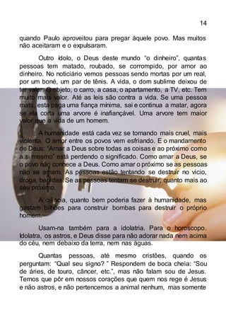 14
quando Paulo aproveitou para pregar àquele povo. Mas muitos
não aceitaram e o expulsaram.
Outro ídolo, o Deus deste mundo “o dinheiro”, quantas
pessoas tem matado, roubado, se corrompido, por amor ao
dinheiro. No noticiário vemos pessoas sendo mortas por um real,
por um boné, um par de tênis. A vida, o dom sublime deixou de
ter valor. O objeto, o carro, a casa, o apartamento, a TV, etc. Tem
muito mais valor. Até as leis são contra a vida. Se uma pessoa
mata, esta paga uma fiança mínima, sai e continua a matar, agora
se ela corta uma arvore é inafiançável. Uma arvore tem maior
valor que a vida de um homem.
A humanidade está cada vez se tornando mais cruel, mais
violenta. O amor entre os povos vem esfriando. E o mandamento
de Deus: “Amar a Deus sobre todas as coisas e ao próximo como
a si mesmo” está perdendo o significado. Como amar a Deus, se
o povo não conhece a Deus. Como amar o próximo se as pessoas
não se amam. As pessoas estão tentando se destruir no vicio,
droga, bebidas. Se as pessoas tentam se destruir, quanto mais ao
seu próximo.
A ciência, quanto bem poderia fazer à humanidade, mas
gastam bilhões para construir bombas para destruir o próprio
homem.
Usam-na também para a idolatria. Para o horoscopo.
Idolatra, os astros, e Deus disse para não adorar nada nem acima
do céu, nem debaixo da terra, nem nas águas.
Quantas pessoas, até mesmo cristões, quando os
perguntam: “Qual seu signo? ” Respondem de boca cheia: “Sou
de áries, de touro, câncer, etc.”, mas não falam sou de Jesus.
Temos que pôr em nossos corações que quem nos rege é Jesus
e não astros, e não pertencemos a animal nenhum, mas somente
 