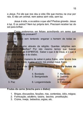 15
a Jesus. Foi ele que nos deu a vida; Ele que morreu na cruz por
nós. E não um animal, nem astros sem vida, sem luz.
Jesus é vida, e os astros o que são? Pedras girando. Jesus
é luz. E os astros? Nem luz própria tem. Precisam receber luz do
sol para brilhar.
Como poderemos ser felizes acreditando em seres que
nem mesmo vida possuem?
O diabo vem tentando enganar o homem de todas as
maneiras.
Até mesmo através da religião. Quantas religiões vem
surgindo? Filosofias? Por isto mesmo temos que buscar
discernimento de ESPIRITOS. Saber o que é de Deus, e o que é
da carne e o que é do diabo.
A melhor maneira de saber é pelos frutos, uma árvore boa
produz bons frutos, e uma arvore má produz maus frutos.
O que é de Deus, nascido de Deus, tem Os frutos do
Espirito Santo.
1. Amor 4. Bondade 7. Mansidão
2. Alegria 5. Benignidade 8. Domínio
próprio
3. Paz 6. Longanimidade 9. Fidelidade
Frutos da carne (brecha para o diabo):
1. Brigas, discussões, facções, rixa, contendas, ódio, mágoa;
2. Fornicação, adultério, luxúria, lascívia, prostituição;
3. Ciúme, inveja, bebedice, orgias, etc.
 