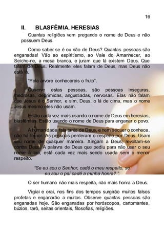 16
II. BLASFÊMIA, HERESIAS
Quantas religiões vem pregando o nome de Deus e não
possuem Deus.
Como saber se é ou não de Deus? Quantas pessoas são
enganadas! Vão ao espiritismo, ao Vale do Amanhecer, ao
Seicho-ne, a mesa branca, e juram que lá existem Deus. Que
falam de Deus. Realmente eles falam de Deus, mas Deus não
está lá.
“Pela arvore conhecereis o fruto”.
Observe estas pessoas, são pessoas inseguras,
medrosas, deprimidas, angustiadas, nervosas. Elas não falam
que Jesus é o Senhor, e sim, Deus, o lá de cima, mas o nome
Jesus mesmo eles não usam.
Estão cada vez mais usando o nome de Deus em heresias,
blasfêmias. Estão usando o nome de Deus para enganar o povo.
A humanidade fala tanto de Deus, e nem sequer o conhece,
não há temor. As pessoas perderam o respeito por Deus. Usam
seu nome de qualquer maneira. Xingam a Deus; revoltam-se
contra Deus. A palavra de Deus que pediu para não usar o seu
nome à toa, está cada vez mais sendo usada sem o menor
respeito.
“Se eu sou o Senhor, cadê o meu respeito, se
eu sou o pai cadê a minha honra? ”.
O ser humano não mais respeita, não mais honra a Deus.
Vigiai e orai, nos fins dos tempos surgirão muitos falsos
profetas e enganarão a muitos. Observe quantas pessoas são
enganadas hoje. São enganadas por horóscopos, cartomantes,
búzios, tarô, seitas orientais, filosofias, religiões.
 