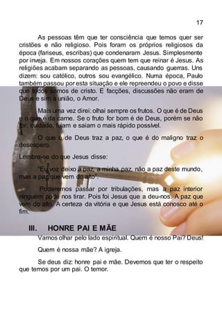 17
As pessoas têm que ter consciência que temos quer ser
cristões e não religioso. Pois foram os próprios religiosos da
época (fariseus, escribas) que condenaram Jesus. Simplesmente
por inveja. Em nossos corações quem tem que reinar é Jesus. As
religiões acabam separando as pessoas, causando guerras. Uns
dizem: sou católico, outros sou evangélico. Numa época, Paulo
também passou por esta situação e ele repreendeu o povo e disse
que todos somos de cristo. E facções, discussões não eram de
Deus e sim a união, o Amor.
Mais uma vez direi: olhai sempre os frutos. O que é de Deus
e o que é da carne. Se o fruto for bom é de Deus, porém se não
for, cuidado, fujam e saiam o mais rápido possível.
O que é de Deus traz a paz, o que é do maligno traz o
desespero.
Lembre-se do que Jesus disse:
“Eu voz deixo a paz, a minha paz, não a paz deste mundo,
mas a paz que vem do alto”.
Poderemos passar por tribulações, mas a paz interior
ninguém pode nos tirar. Pois foi Jesus que a deu-nos. A paz que
vem do alto. A certeza da vitória e que Jesus está conosco até o
fim.
III. HONRE PAI E MÃE
Vamos olhar pelo lado espiritual. Quem é nosso Pai? Deus!
Quem é nossa mãe? A igreja.
Se deus diz: honre pai e mãe. Devemos que ter o respeito
que temos por um pai. O temor.
 