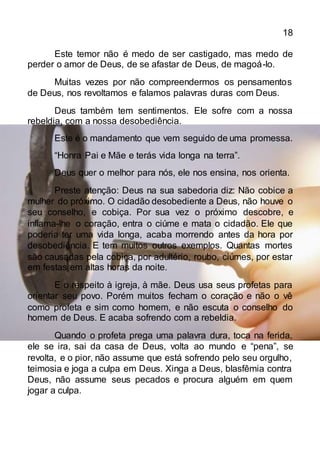 18
Este temor não é medo de ser castigado, mas medo de
perder o amor de Deus, de se afastar de Deus, de magoá-lo.
Muitas vezes por não compreendermos os pensamentos
de Deus, nos revoltamos e falamos palavras duras com Deus.
Deus também tem sentimentos. Ele sofre com a nossa
rebeldia, com a nossa desobediência.
Este é o mandamento que vem seguido de uma promessa.
“Honra Pai e Mãe e terás vida longa na terra”.
Deus quer o melhor para nós, ele nos ensina, nos orienta.
Preste atenção: Deus na sua sabedoria diz: Não cobice a
mulher do próximo. O cidadão desobediente a Deus, não houve o
seu conselho, e cobiça. Por sua vez o próximo descobre, e
inflama-lhe o coração, entra o ciúme e mata o cidadão. Ele que
poderia ter uma vida longa, acaba morrendo antes da hora por
desobediência. E tem muitos outros exemplos. Quantas mortes
são causadas pela cobiça, por adultério, roubo, ciúmes, por estar
em festas em altas horas da noite.
E o respeito à igreja, à mãe. Deus usa seus profetas para
orientar seu povo. Porém muitos fecham o coração e não o vê
como profeta e sim como homem, e não escuta o conselho do
homem de Deus. E acaba sofrendo com a rebeldia.
Quando o profeta prega uma palavra dura, toca na ferida,
ele se ira, sai da casa de Deus, volta ao mundo e “pena”, se
revolta, e o pior, não assume que está sofrendo pelo seu orgulho,
teimosia e joga a culpa em Deus. Xinga a Deus, blasfêmia contra
Deus, não assume seus pecados e procura alguém em quem
jogar a culpa.
 