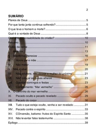 2
SUMÁRIO
Planos de Deus ....................................................................................5
Por que tanta janta continua sofrendo?............................................5
O que leva o homem a morte?...........................................................6
Qual é a vontade de Deus ..................................................................8
Qual é a responsabilidade do cristão? ...........................................10
Resumo................................................................................................10
Frutos da carne...................................................................................11
I. Idolatria .........................................................................................13
II. Blasfêmia, heresias ....................................................................16
III. Honre pai e mãe ......................................................................17
IV. Não matar.................................................................................19
V. Não roubar ...................................................................................20
VI. Não adultere, não deseje a mulher do próximo .................21
VII. Não cobiçar as coisas alheias...............................................23
VIII. Guardar domingos e festas ...................................................23
IX. Complemento: “Mar vermelho” .............................................26
X. O caminho do mar vermelho .....................................................26
XI. Pecado oculto e pecado revelado ........................................29
XII. Pecado do corpo .....................................................................30
XIII. Tudo o que esteja oculto, venha a ser revelado ................31
XIV. Pecado contra o espirito ........................................................33
XV. COnversão, batismo: frutos do Espirito Santo ...................35
XVI. Não levantar falso testemunho .............................................38
Epílogo.................................................................................................39
 