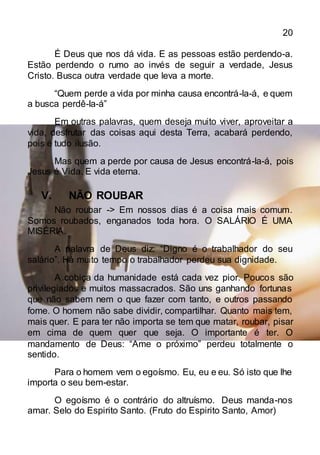 20
É Deus que nos dá vida. E as pessoas estão perdendo-a.
Estão perdendo o rumo ao invés de seguir a verdade, Jesus
Cristo. Busca outra verdade que leva a morte.
“Quem perde a vida por minha causa encontrá-la-á, e quem
a busca perdê-la-á”
Em outras palavras, quem deseja muito viver, aproveitar a
vida, desfrutar das coisas aqui desta Terra, acabará perdendo,
pois é tudo ilusão.
Mas quem a perde por causa de Jesus encontrá-la-á, pois
Jesus é Vida. E vida eterna.
V. NÃO ROUBAR
Não roubar -> Em nossos dias é a coisa mais comum.
Somos roubados, enganados toda hora. O SALÁRIO É UMA
MISÉRIA.
A palavra de Deus diz: “Digno é o trabalhador do seu
salário”. Há muito tempo o trabalhador perdeu sua dignidade.
A cobiça da humanidade está cada vez pior. Poucos são
privilegiados e muitos massacrados. São uns ganhando fortunas
que não sabem nem o que fazer com tanto, e outros passando
fome. O homem não sabe dividir, compartilhar. Quanto mais tem,
mais quer. E para ter não importa se tem que matar, roubar, pisar
em cima de quem quer que seja. O importante é ter. O
mandamento de Deus: “Ame o próximo” perdeu totalmente o
sentido.
Para o homem vem o egoísmo. Eu, eu e eu. Só isto que lhe
importa o seu bem-estar.
O egoísmo é o contrário do altruísmo. Deus manda-nos
amar. Selo do Espirito Santo. (Fruto do Espirito Santo, Amor)
 